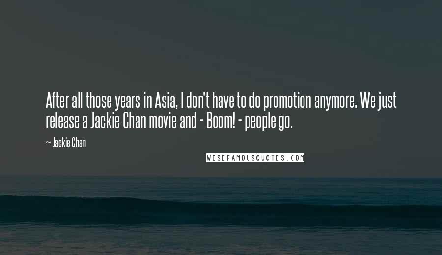 Jackie Chan Quotes: After all those years in Asia, I don't have to do promotion anymore. We just release a Jackie Chan movie and - Boom! - people go.
