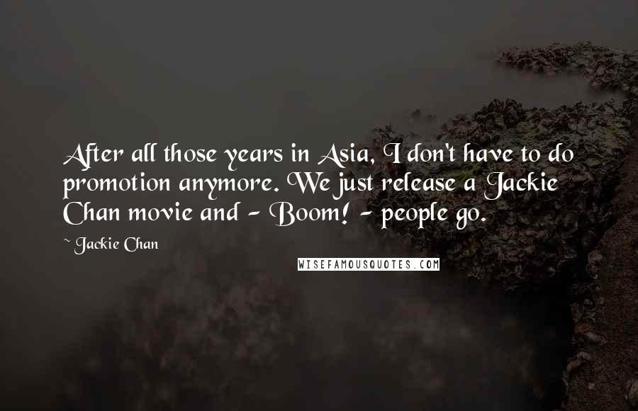 Jackie Chan Quotes: After all those years in Asia, I don't have to do promotion anymore. We just release a Jackie Chan movie and - Boom! - people go.