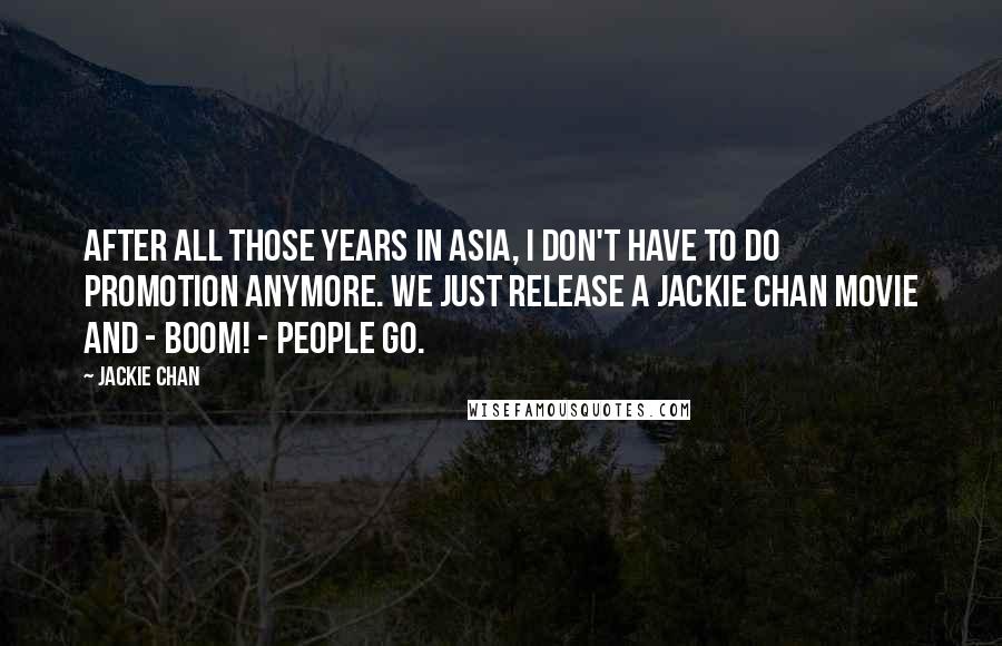 Jackie Chan Quotes: After all those years in Asia, I don't have to do promotion anymore. We just release a Jackie Chan movie and - Boom! - people go.