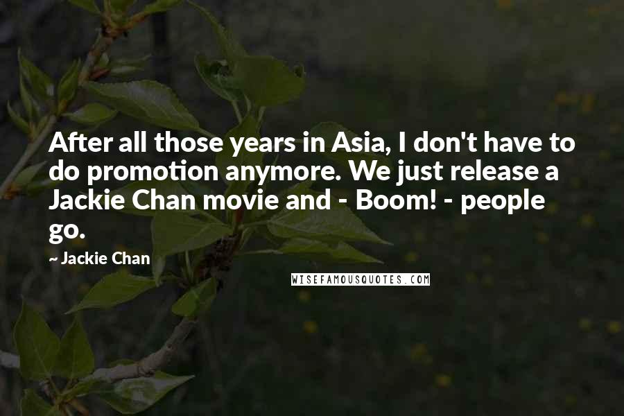 Jackie Chan Quotes: After all those years in Asia, I don't have to do promotion anymore. We just release a Jackie Chan movie and - Boom! - people go.