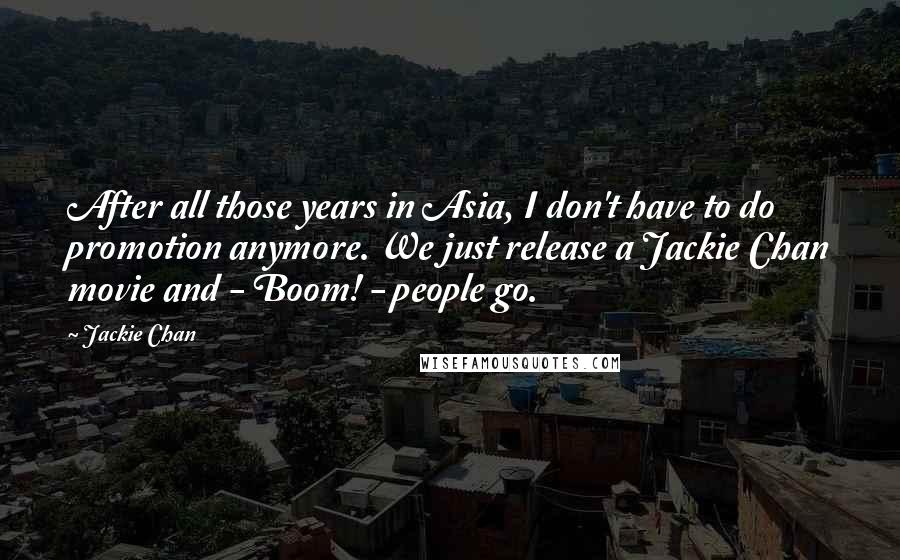 Jackie Chan Quotes: After all those years in Asia, I don't have to do promotion anymore. We just release a Jackie Chan movie and - Boom! - people go.