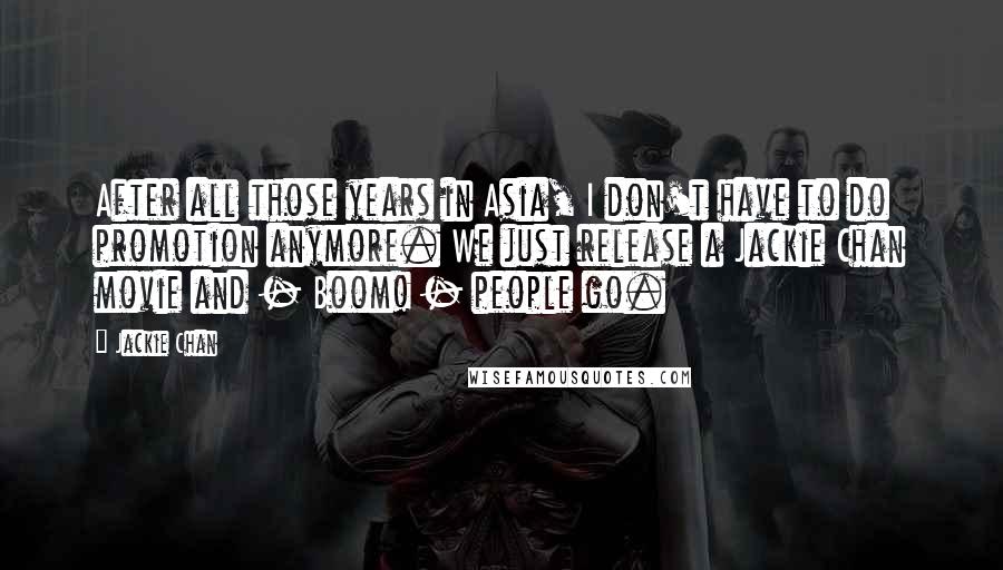 Jackie Chan Quotes: After all those years in Asia, I don't have to do promotion anymore. We just release a Jackie Chan movie and - Boom! - people go.