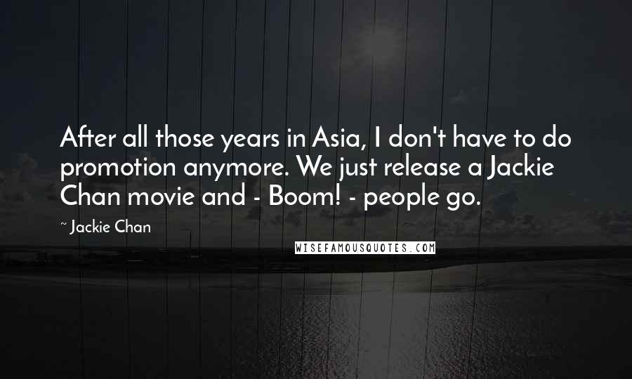 Jackie Chan Quotes: After all those years in Asia, I don't have to do promotion anymore. We just release a Jackie Chan movie and - Boom! - people go.