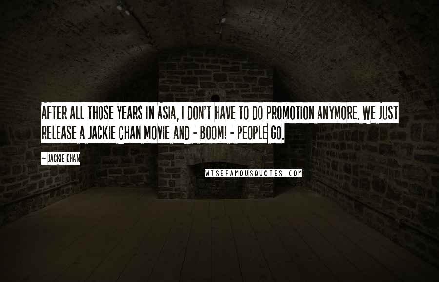 Jackie Chan Quotes: After all those years in Asia, I don't have to do promotion anymore. We just release a Jackie Chan movie and - Boom! - people go.