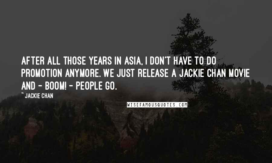 Jackie Chan Quotes: After all those years in Asia, I don't have to do promotion anymore. We just release a Jackie Chan movie and - Boom! - people go.