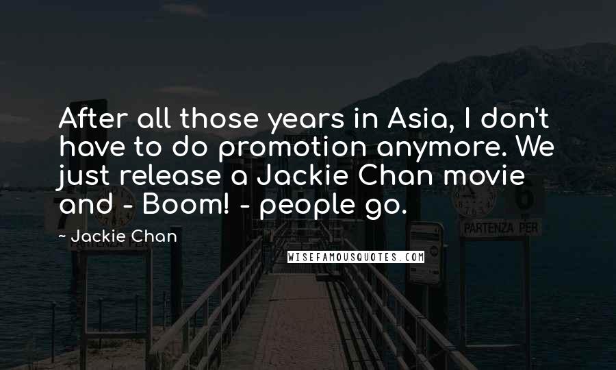 Jackie Chan Quotes: After all those years in Asia, I don't have to do promotion anymore. We just release a Jackie Chan movie and - Boom! - people go.