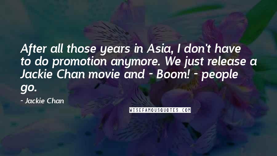 Jackie Chan Quotes: After all those years in Asia, I don't have to do promotion anymore. We just release a Jackie Chan movie and - Boom! - people go.