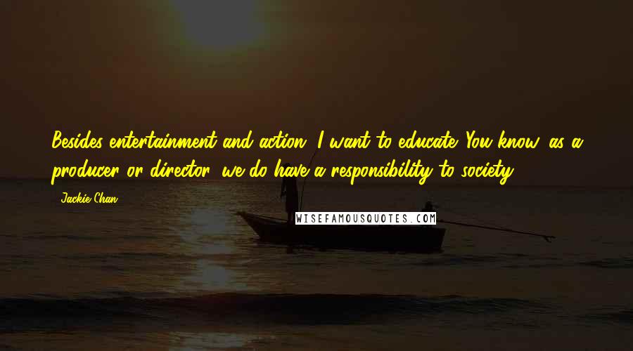 Jackie Chan Quotes: Besides entertainment and action, I want to educate. You know, as a producer or director, we do have a responsibility to society.