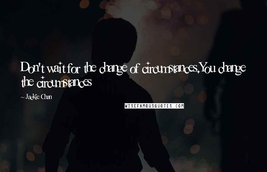 Jackie Chan Quotes: Don't wait for the change of circumstances.You change the circumstances
