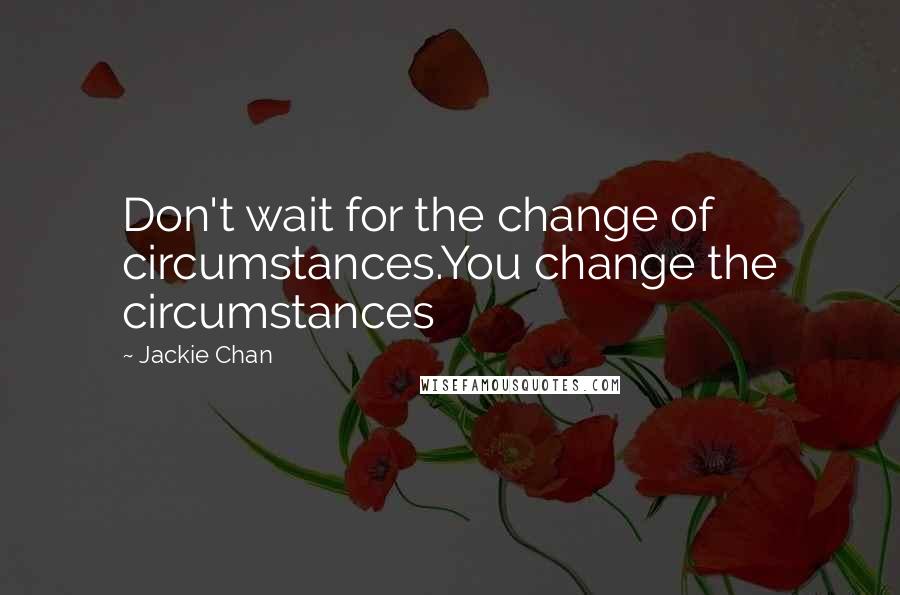 Jackie Chan Quotes: Don't wait for the change of circumstances.You change the circumstances