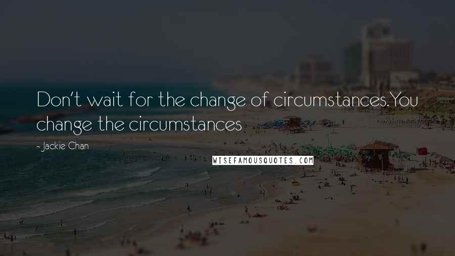 Jackie Chan Quotes: Don't wait for the change of circumstances.You change the circumstances