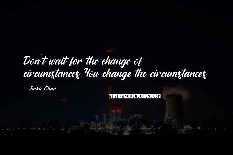 Jackie Chan Quotes: Don't wait for the change of circumstances.You change the circumstances