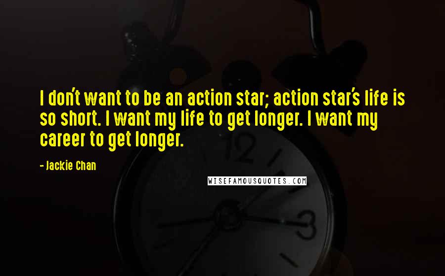 Jackie Chan Quotes: I don't want to be an action star; action star's life is so short. I want my life to get longer. I want my career to get longer.