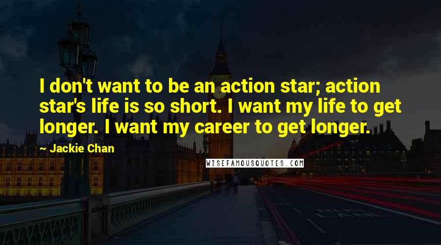 Jackie Chan Quotes: I don't want to be an action star; action star's life is so short. I want my life to get longer. I want my career to get longer.