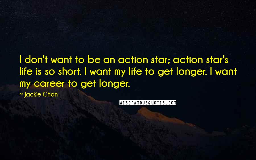 Jackie Chan Quotes: I don't want to be an action star; action star's life is so short. I want my life to get longer. I want my career to get longer.