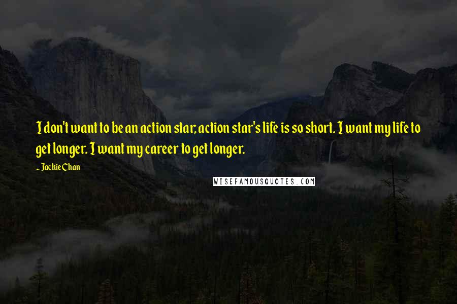 Jackie Chan Quotes: I don't want to be an action star; action star's life is so short. I want my life to get longer. I want my career to get longer.