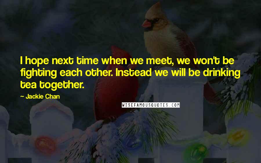 Jackie Chan Quotes: I hope next time when we meet, we won't be fighting each other. Instead we will be drinking tea together.