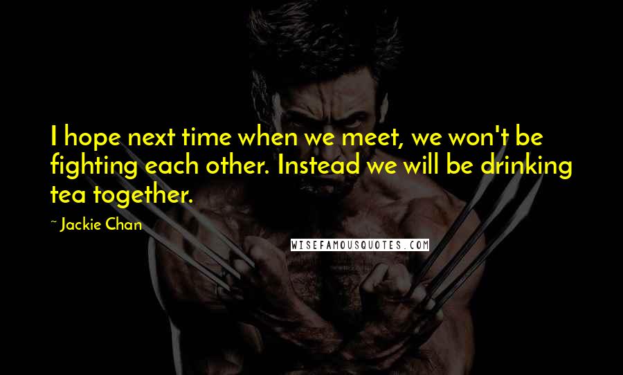 Jackie Chan Quotes: I hope next time when we meet, we won't be fighting each other. Instead we will be drinking tea together.