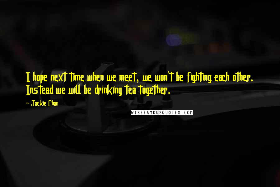 Jackie Chan Quotes: I hope next time when we meet, we won't be fighting each other. Instead we will be drinking tea together.