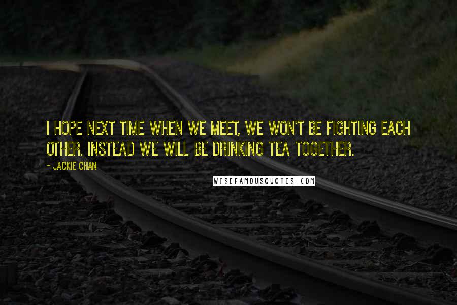 Jackie Chan Quotes: I hope next time when we meet, we won't be fighting each other. Instead we will be drinking tea together.