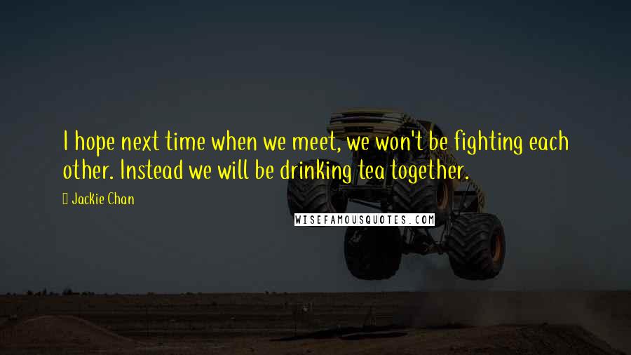 Jackie Chan Quotes: I hope next time when we meet, we won't be fighting each other. Instead we will be drinking tea together.