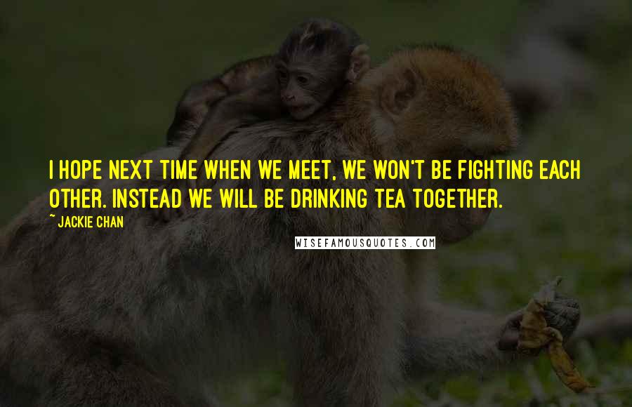 Jackie Chan Quotes: I hope next time when we meet, we won't be fighting each other. Instead we will be drinking tea together.