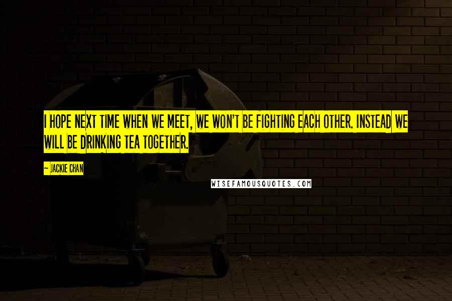 Jackie Chan Quotes: I hope next time when we meet, we won't be fighting each other. Instead we will be drinking tea together.