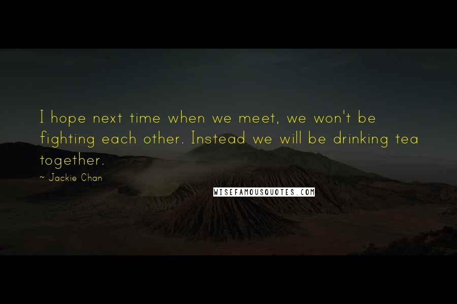 Jackie Chan Quotes: I hope next time when we meet, we won't be fighting each other. Instead we will be drinking tea together.