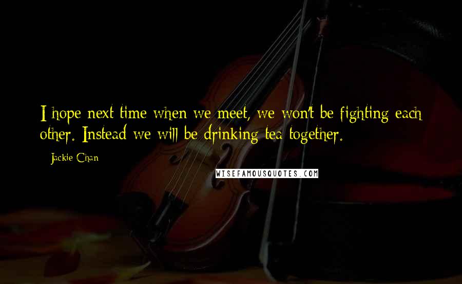 Jackie Chan Quotes: I hope next time when we meet, we won't be fighting each other. Instead we will be drinking tea together.