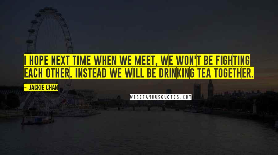 Jackie Chan Quotes: I hope next time when we meet, we won't be fighting each other. Instead we will be drinking tea together.