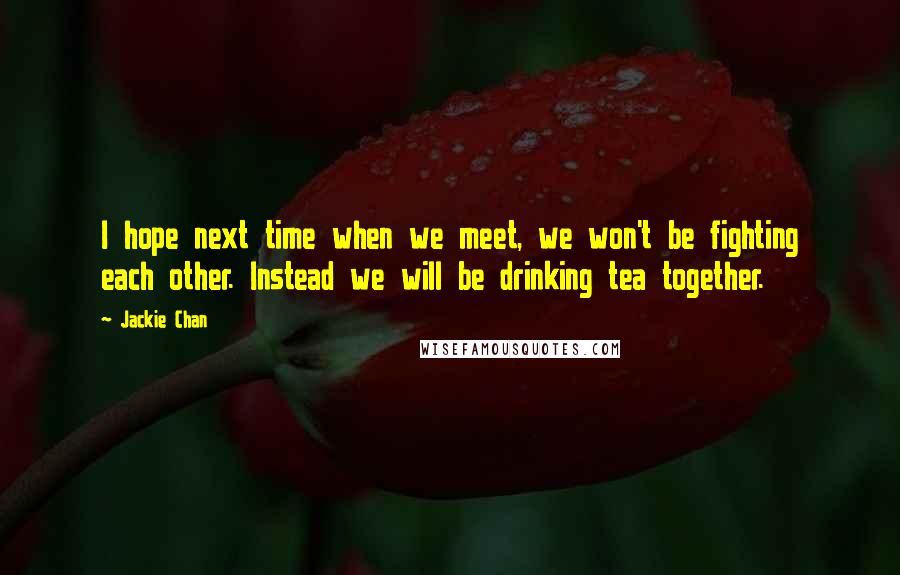 Jackie Chan Quotes: I hope next time when we meet, we won't be fighting each other. Instead we will be drinking tea together.