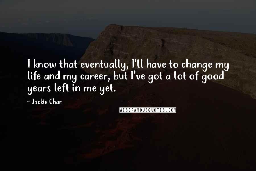Jackie Chan Quotes: I know that eventually, I'll have to change my life and my career, but I've got a lot of good years left in me yet.