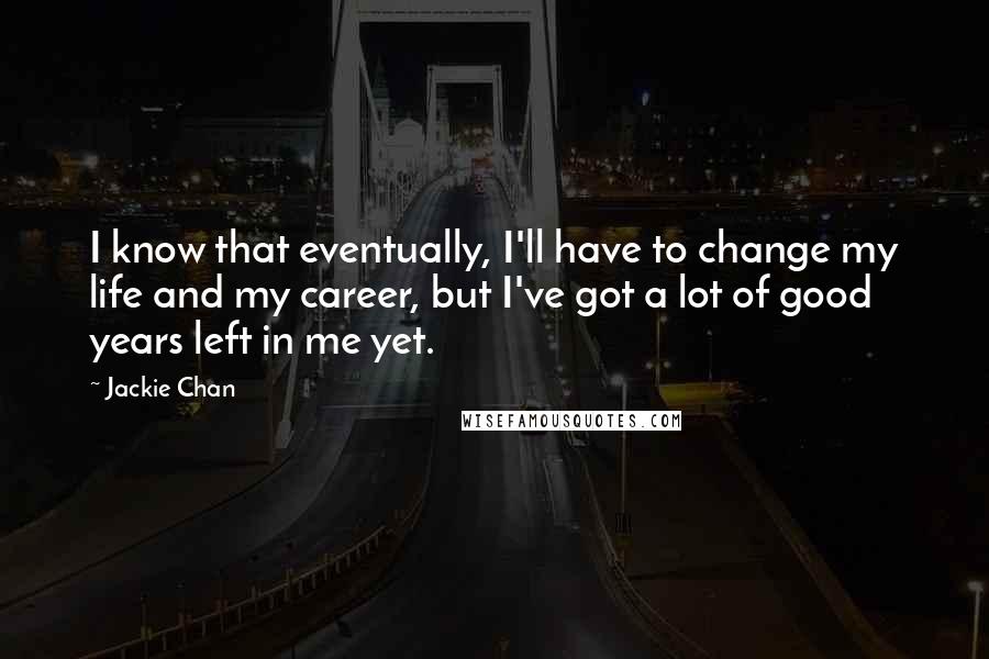 Jackie Chan Quotes: I know that eventually, I'll have to change my life and my career, but I've got a lot of good years left in me yet.