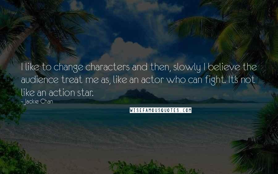 Jackie Chan Quotes: I like to change characters and then, slowly I believe the audience treat me as, like an actor who can fight. It's not like an action star.