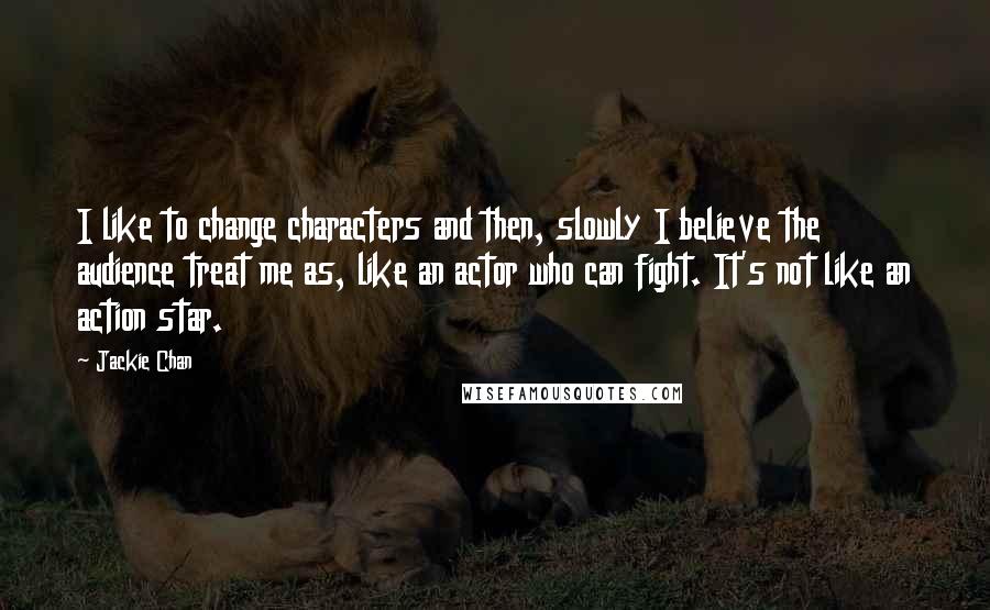Jackie Chan Quotes: I like to change characters and then, slowly I believe the audience treat me as, like an actor who can fight. It's not like an action star.