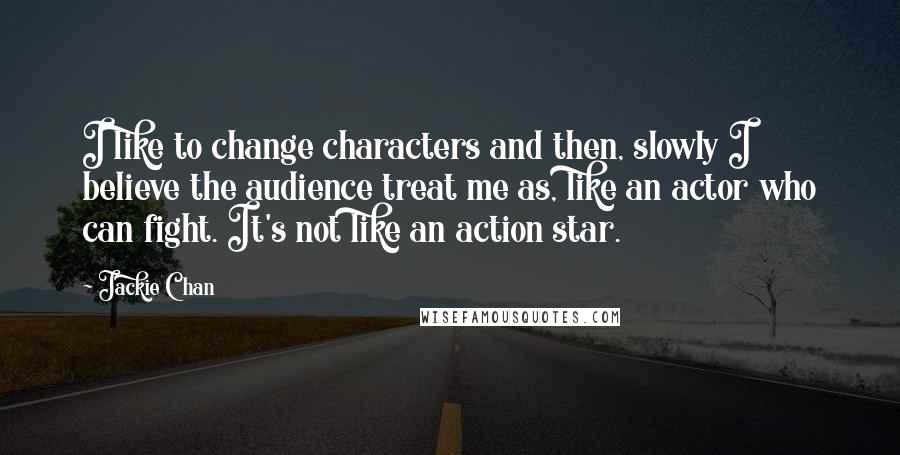 Jackie Chan Quotes: I like to change characters and then, slowly I believe the audience treat me as, like an actor who can fight. It's not like an action star.