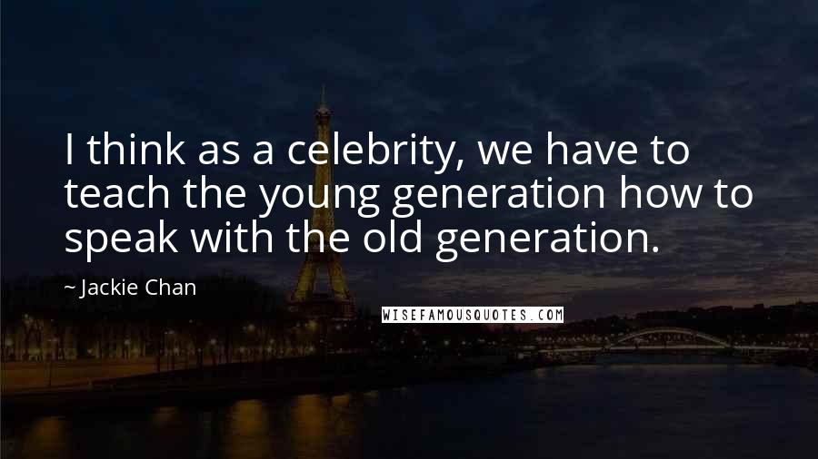 Jackie Chan Quotes: I think as a celebrity, we have to teach the young generation how to speak with the old generation.