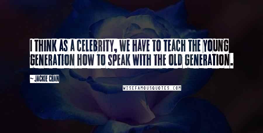 Jackie Chan Quotes: I think as a celebrity, we have to teach the young generation how to speak with the old generation.