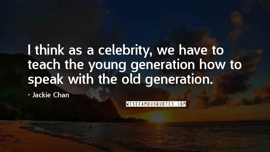 Jackie Chan Quotes: I think as a celebrity, we have to teach the young generation how to speak with the old generation.
