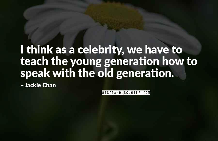 Jackie Chan Quotes: I think as a celebrity, we have to teach the young generation how to speak with the old generation.