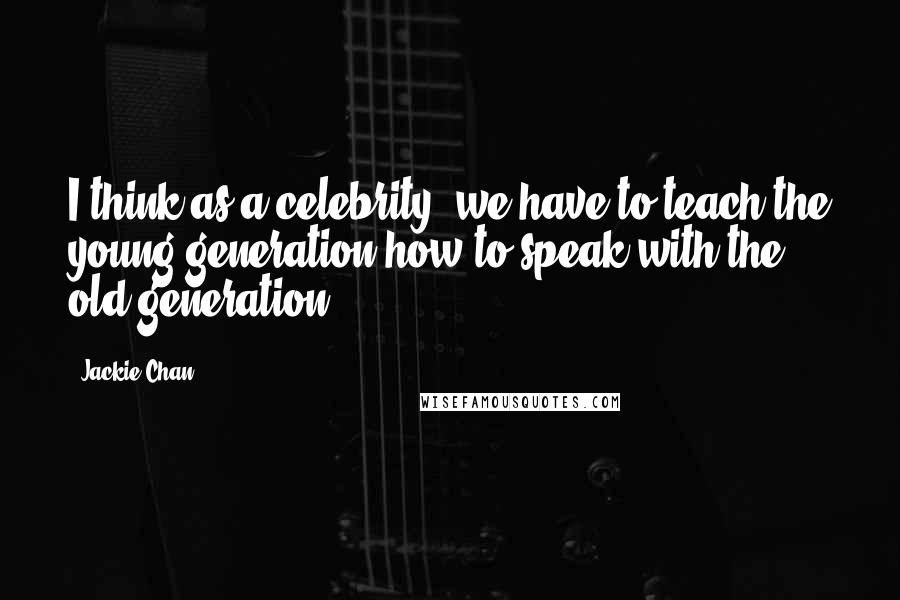 Jackie Chan Quotes: I think as a celebrity, we have to teach the young generation how to speak with the old generation.