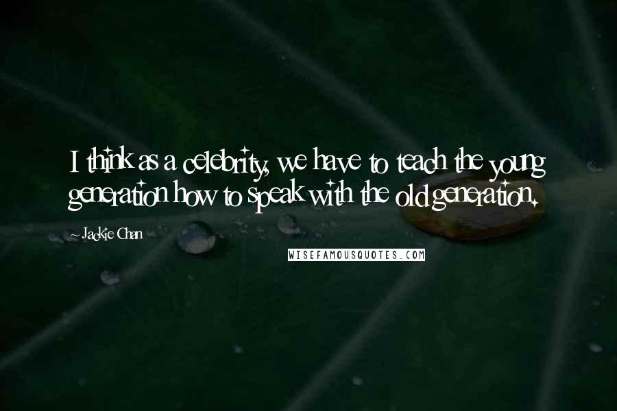 Jackie Chan Quotes: I think as a celebrity, we have to teach the young generation how to speak with the old generation.