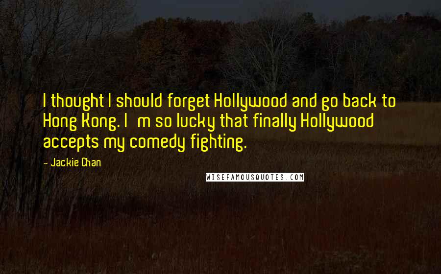 Jackie Chan Quotes: I thought I should forget Hollywood and go back to Hong Kong. I'm so lucky that finally Hollywood accepts my comedy fighting.