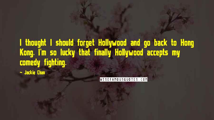 Jackie Chan Quotes: I thought I should forget Hollywood and go back to Hong Kong. I'm so lucky that finally Hollywood accepts my comedy fighting.