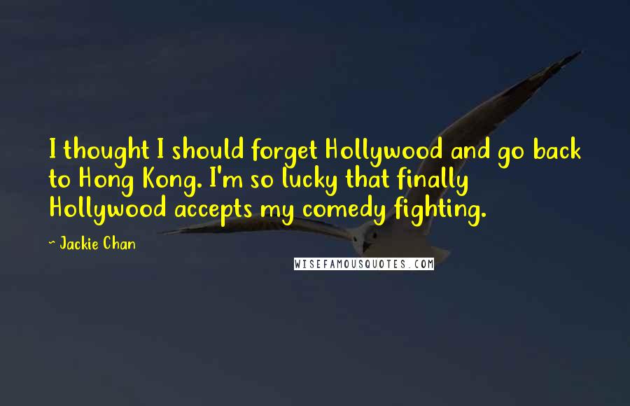 Jackie Chan Quotes: I thought I should forget Hollywood and go back to Hong Kong. I'm so lucky that finally Hollywood accepts my comedy fighting.