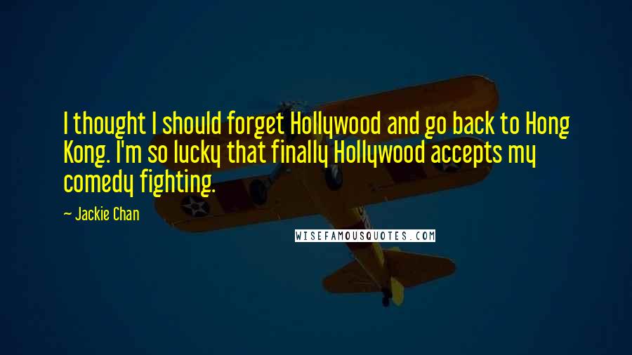 Jackie Chan Quotes: I thought I should forget Hollywood and go back to Hong Kong. I'm so lucky that finally Hollywood accepts my comedy fighting.
