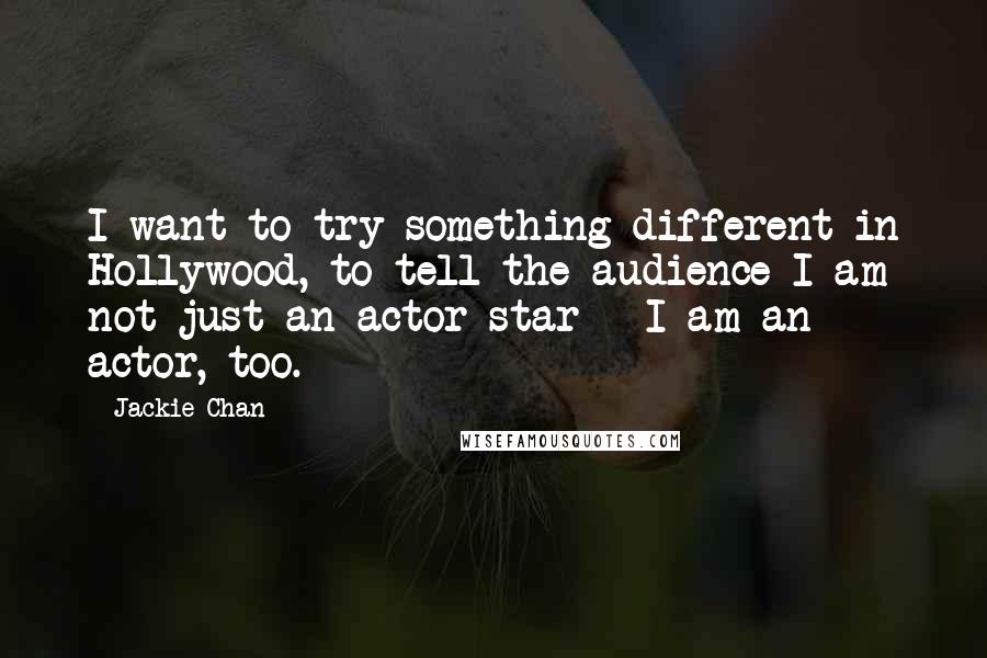 Jackie Chan Quotes: I want to try something different in Hollywood, to tell the audience I am not just an actor star - I am an actor, too.