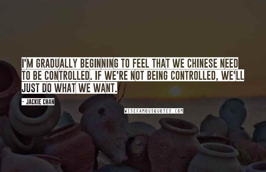 Jackie Chan Quotes: I'm gradually beginning to feel that we Chinese need to be controlled. If we're not being controlled, we'll just do what we want.