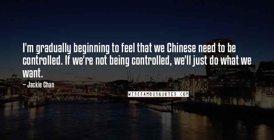 Jackie Chan Quotes: I'm gradually beginning to feel that we Chinese need to be controlled. If we're not being controlled, we'll just do what we want.