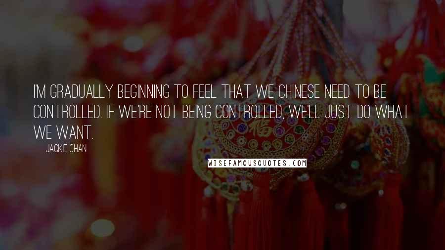 Jackie Chan Quotes: I'm gradually beginning to feel that we Chinese need to be controlled. If we're not being controlled, we'll just do what we want.